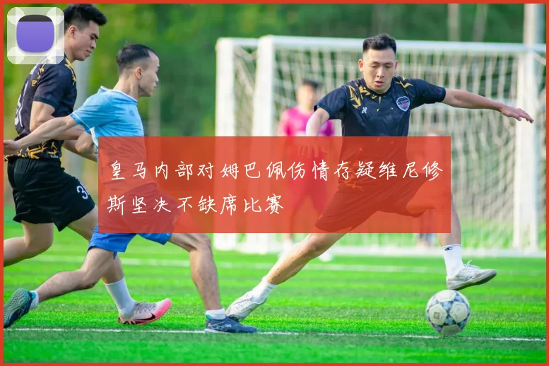 皇马内部对姆巴佩伤情存疑维尼修斯坚决不缺席比赛