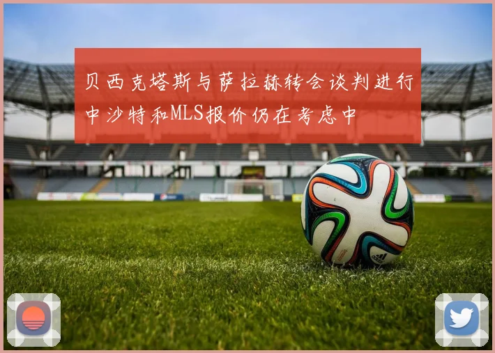 贝西克塔斯与萨拉赫转会谈判进行中沙特和MLS报价仍在考虑中