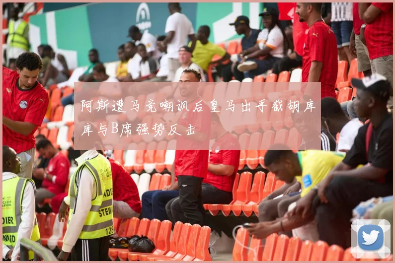 阿斯遭马竞嘲讽后皇马出手截胡库库与B席强势反击