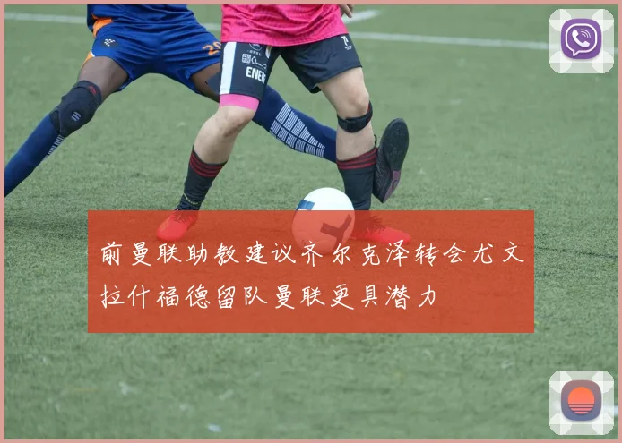 前曼联助教建议齐尔克泽转会尤文拉什福德留队曼联更具潜力