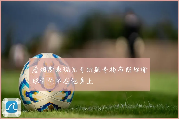 詹姆斯表现无可挑剔夸梅布朗称输球责任不在他身上