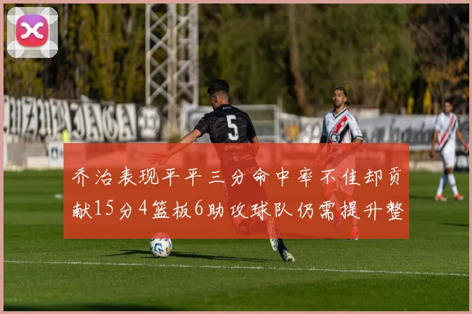 乔治表现平平三分命中率不佳却贡献15分4篮板6助攻球队仍需提升整体状态