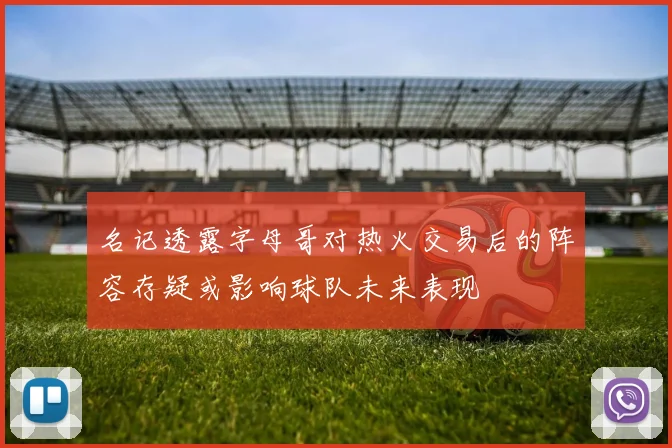 名记透露字母哥对热火交易后的阵容存疑或影响球队未来表现