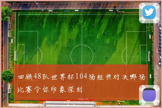 回顾48队世界杯104场经典对决哪场比赛令你印象深刻