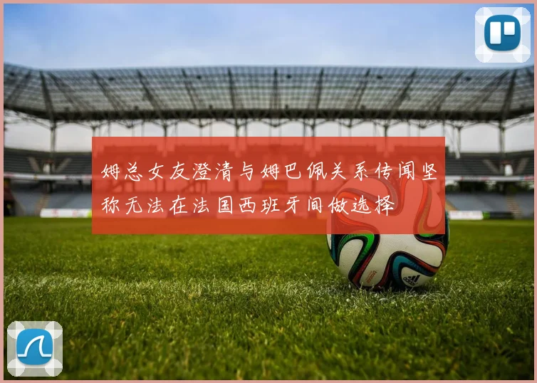 姆总女友澄清与姆巴佩关系传闻坚称无法在法国西班牙间做选择