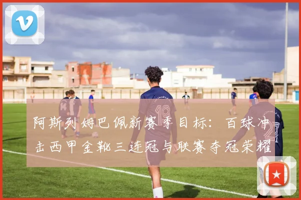 阿斯列姆巴佩新赛季目标：百球冲击西甲金靴三连冠与联赛夺冠荣耀