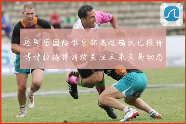 迈阿密国际俱乐部老板确认已报价博特拉梅将持续关注未来交易动态