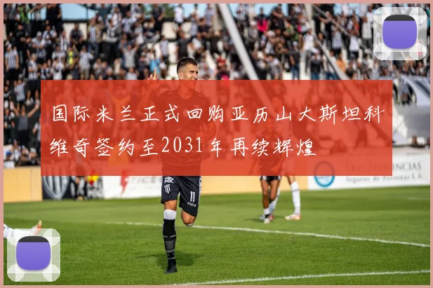 国际米兰正式回购亚历山大斯坦科维奇签约至2031年再续辉煌