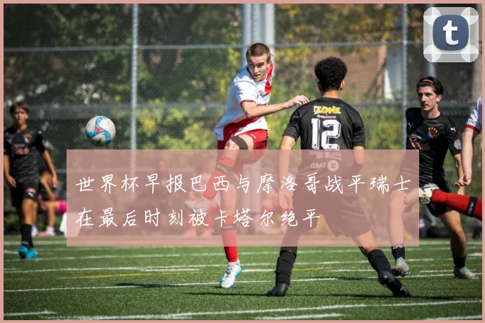世界杯早报巴西与摩洛哥战平瑞士在最后时刻被卡塔尔绝平