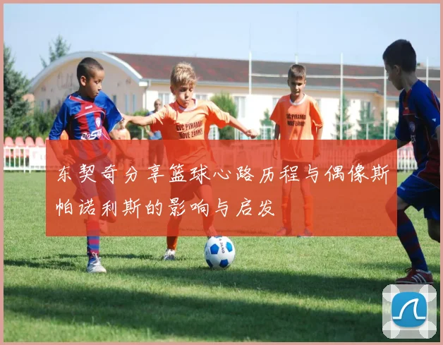 东契奇分享篮球心路历程与偶像斯帕诺利斯的影响与启发