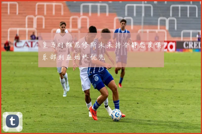 皇马对维尼修斯未来持冷静态度俱乐部利益始终优先