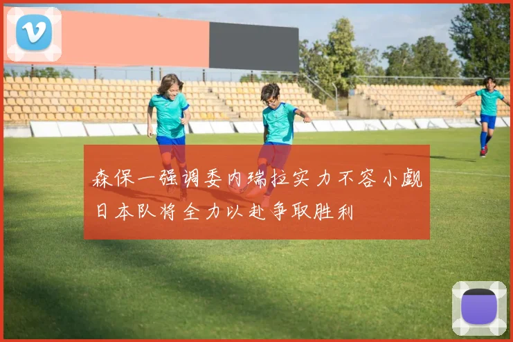 森保一强调委内瑞拉实力不容小觑日本队将全力以赴争取胜利
