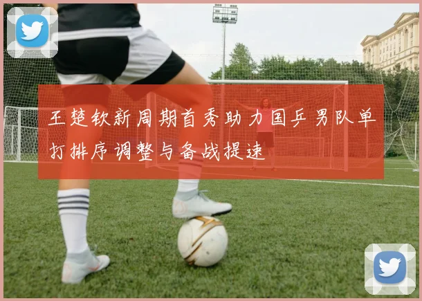 王楚钦新周期首秀助力国乒男队单打排序调整与备战提速