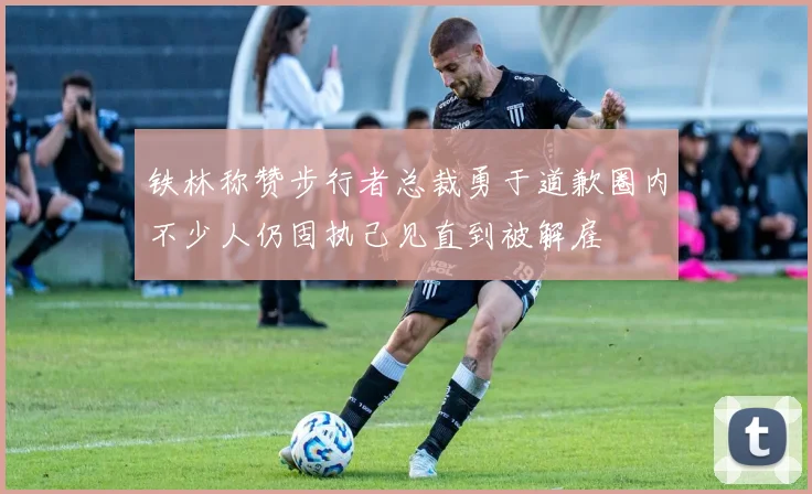 铁林称赞步行者总裁勇于道歉圈内不少人仍固执己见直到被解雇