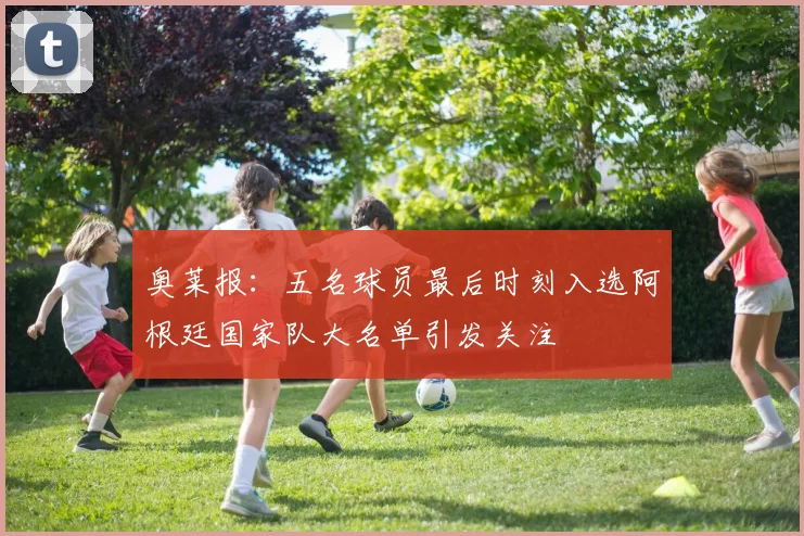 奥莱报：五名球员最后时刻入选阿根廷国家队大名单引发关注