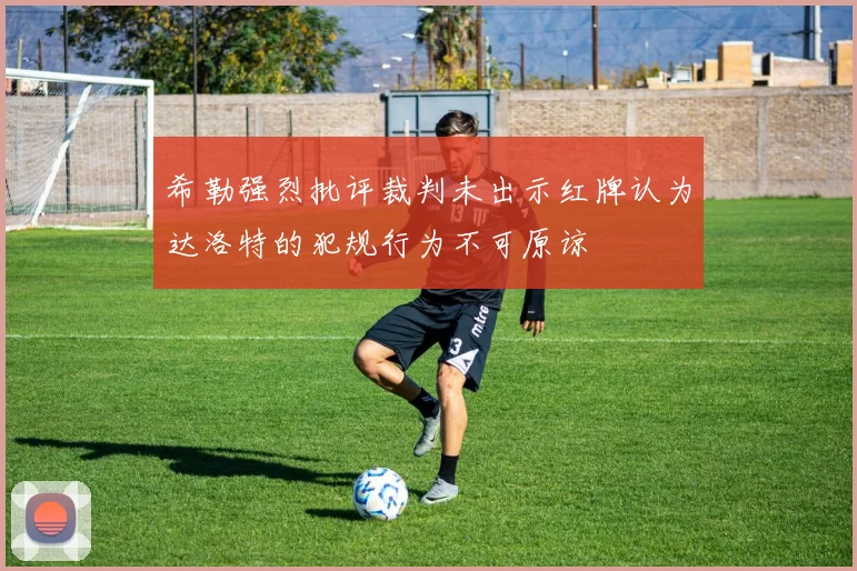 希勒强烈批评裁判未出示红牌认为达洛特的犯规行为不可原谅