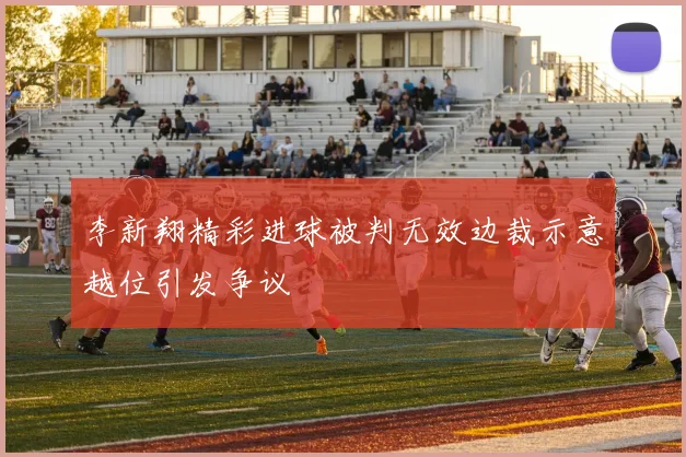 李新翔精彩进球被判无效边裁示意越位引发争议