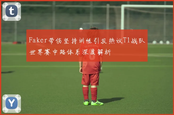 Faker带伤坚持训练引发热议T1战队世界赛中路体系深度解析